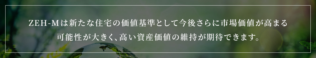 ZEH-Mは新たな住宅の価値基準として今後さらに市場価値が高まる可能性が大きく、高い資産価値の維持が期待できます。